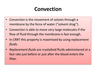 Convection
• Convection is the movement of solutes through a
membrane by the force of water (“solvent drag”).
• Convection is able to move very large molecules if the
flow of fluid through the membrane is fast enough.
• In CRRT this property is maximized by using replacement
fluids.
• Replacement fluids are crystalloid fluids administered at a
fast rate just before or just after the blood enters the
filter.
 