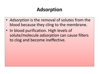 Adsorption
• Adsorption is the removal of solutes from the
blood because they cling to the membrane.
• In blood purification. High levels of
solute/molecule adsorption can cause filters
to clog and become ineffective.
 