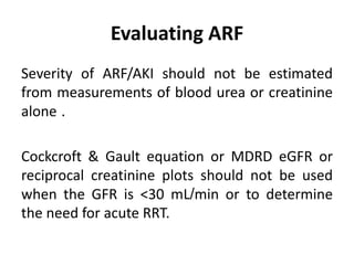Evaluating ARF
Severity of ARF/AKI should not be estimated
from measurements of blood urea or creatinine
alone .
Cockcroft & Gault equation or MDRD eGFR or
reciprocal creatinine plots should not be used
when the GFR is <30 mL/min or to determine
the need for acute RRT.
 