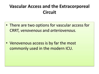 Vascular Access and the Extracorporeal
Circuit
• There are two options for vascular access for
CRRT, venovenous and arteriovenous.
• Venovenous access is by far the most
commonly used in the modern ICU.
 
