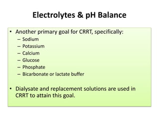 Electrolytes & pH Balance
• Another primary goal for CRRT, specifically:
– Sodium
– Potassium
– Calcium
– Glucose
– Phosphate
– Bicarbonate or lactate buffer
• Dialysate and replacement solutions are used in
CRRT to attain this goal.
 