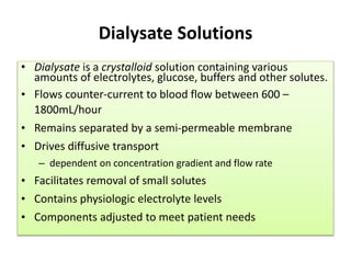 Dialysate Solutions
• Dialysate is a crystalloid solution containing various
amounts of electrolytes, glucose, buffers and other solutes.
• Flows counter-current to blood flow between 600 –
1800mL/hour
• Remains separated by a semi-permeable membrane
• Drives diffusive transport
– dependent on concentration gradient and flow rate
• Facilitates removal of small solutes
• Contains physiologic electrolyte levels
• Components adjusted to meet patient needs
 