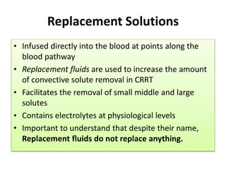 Replacement Solutions
• Infused directly into the blood at points along the
blood pathway
• Replacement fluids are used to increase the amount
of convective solute removal in CRRT
• Facilitates the removal of small middle and large
solutes
• Contains electrolytes at physiological levels
• Important to understand that despite their name,
Replacement fluids do not replace anything.
 