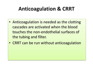 Anticoagulation & CRRT
• Anticoagulation is needed as the clotting
cascades are activated when the blood
touches the non-endothelial surfaces of
the tubing and filter.
• CRRT can be run without anticoagulation
 