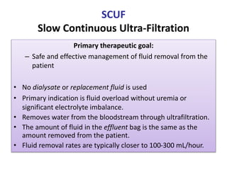 SCUF
Slow Continuous Ultra-Filtration
Primary therapeutic goal:
– Safe and effective management of fluid removal from the
patient
• No dialysate or replacement fluid is used
• Primary indication is fluid overload without uremia or
significant electrolyte imbalance.
• Removes water from the bloodstream through ultrafiltration.
• The amount of fluid in the effluent bag is the same as the
amount removed from the patient.
• Fluid removal rates are typically closer to 100-300 mL/hour.
 