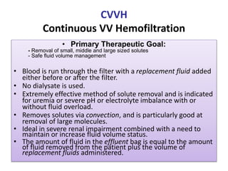 CVVH
Continuous VV Hemofiltration
• Primary Therapeutic Goal:
- Removal of small, middle and large sized solutes
- Safe fluid volume management
• Blood is run through the filter with a replacement fluid added
either before or after the filter.
• No dialysate is used.
• Extremely effective method of solute removal and is indicated
for uremia or severe pH or electrolyte imbalance with or
without fluid overload.
• Removes solutes via convection, and is particularly good at
removal of large molecules.
• Ideal in severe renal impairment combined with a need to
maintain or increase fluid volume status.
• The amount of fluid in the effluent bag is equal to the amount
of fluid removed from the patient plus the volume of
replacement fluids administered.
 