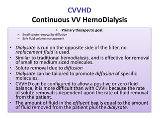 CVVHD
Continuous VV HemoDialysis
• Primary therapeutic goal:
– Small solute removal by diffusion
– Safe fluid volume management
• Dialysate is run on the opposite side of the filter, no
replacement fluid is used.
• Similar to traditional hemodialysis, and is effective for removal
of small to medium sized molecules.
• Solute removal due to diffusion
• Dialysate can be tailored to promote diffusion of specific
molecules.
• CVVHD can be configured to allow a positive or zero fluid
balance, it is more difficult than with CVVH because the rate
of solute removal is dependent upon the rate of fluid removal
from the patient.
• The amount of fluid in the effluent bag is equal to the amount
of fluid removed from the patient plus the dialysate.
 