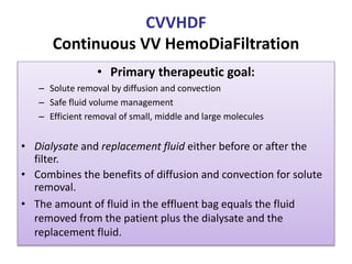 CVVHDF
Continuous VV HemoDiaFiltration
• Primary therapeutic goal:
– Solute removal by diffusion and convection
– Safe fluid volume management
– Efficient removal of small, middle and large molecules
• Dialysate and replacement fluid either before or after the
filter.
• Combines the benefits of diffusion and convection for solute
removal.
• The amount of fluid in the effluent bag equals the fluid
removed from the patient plus the dialysate and the
replacement fluid.
 