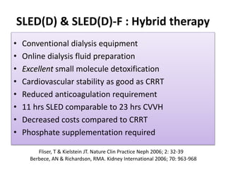 SLED(D) & SLED(D)-F : Hybrid therapy
• Conventional dialysis equipment
• Online dialysis fluid preparation
• Excellent small molecule detoxification
• Cardiovascular stability as good as CRRT
• Reduced anticoagulation requirement
• 11 hrs SLED comparable to 23 hrs CVVH
• Decreased costs compared to CRRT
• Phosphate supplementation required
Fliser, T & Kielstein JT. Nature Clin Practice Neph 2006; 2: 32-39
Berbece, AN & Richardson, RMA. Kidney International 2006; 70: 963-968
 