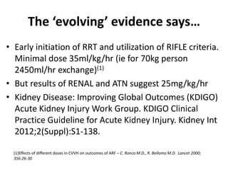 The ‘evolving’ evidence says…
• Early initiation of RRT and utilization of RIFLE criteria.
Minimal dose 35ml/kg/hr (ie for 70kg person
2450ml/hr exchange)(1)
• But results of RENAL and ATN suggest 25mg/kg/hr
• Kidney Disease: Improving Global Outcomes (KDIGO)
Acute Kidney Injury Work Group. KDIGO Clinical
Practice Guideline for Acute Kidney Injury. Kidney Int
2012;2(Suppl):S1-138.
(1)Effects of different doses in CVVH on outcomes of ARF – C. Ronco M.D., R. Bellomo M.D. Lancet 2000;
356:26-30
 