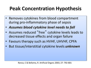 Peak Concentration Hypothesis
• Removes cytokines from blood compartment
during pro-inflammatory phase of sepsis
• Assumes blood cytokine level needs to fall
• Assumes reduced “free” cytokine levels leads to
decreased tissue effects and organ failure
• Favours therapy such as HVHF, UHVHF, CPFA
• But tissue/interstitial cytokine levels unknown
Ronco, C & Bellomo, R. Artificial Organs 2003; 27: 792-801
 