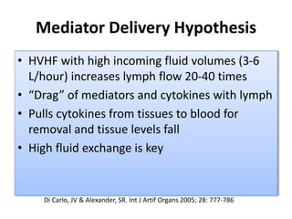 Mediator Delivery Hypothesis
• HVHF with high incoming fluid volumes (3-6
L/hour) increases lymph flow 20-40 times
• “Drag” of mediators and cytokines with lymph
• Pulls cytokines from tissues to blood for
removal and tissue levels fall
• High fluid exchange is key
Di Carlo, JV & Alexander, SR. Int J Artif Organs 2005; 28: 777-786
 