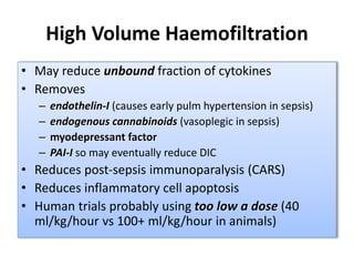 High Volume Haemofiltration
• May reduce unbound fraction of cytokines
• Removes
– endothelin-I (causes early pulm hypertension in sepsis)
– endogenous cannabinoids (vasoplegic in sepsis)
– myodepressant factor
– PAI-I so may eventually reduce DIC
• Reduces post-sepsis immunoparalysis (CARS)
• Reduces inflammatory cell apoptosis
• Human trials probably using too low a dose (40
ml/kg/hour vs 100+ ml/kg/hour in animals)
 