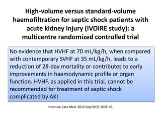 High-volume versus standard-volume
haemofiltration for septic shock patients with
acute kidney injury (IVOIRE study): a
multicentre randomized controlled trial
Intensive Care Med. 2013 Sep;39(9):1535-46.
No evidence that HVHF at 70 mL/kg/h, when compared
with contemporary SVHF at 35 mL/kg/h, leads to a
reduction of 28-day mortality or contributes to early
improvements in haemodynamic profile or organ
function. HVHF, as applied in this trial, cannot be
recommended for treatment of septic shock
complicated by AKI
 