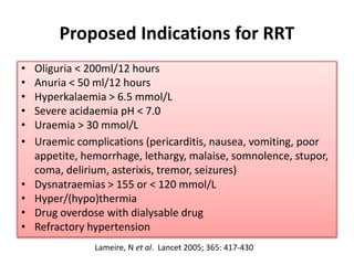 Proposed Indications for RRT
• Oliguria < 200ml/12 hours
• Anuria < 50 ml/12 hours
• Hyperkalaemia > 6.5 mmol/L
• Severe acidaemia pH < 7.0
• Uraemia > 30 mmol/L
• Uraemic complications (pericarditis, nausea, vomiting, poor
appetite, hemorrhage, lethargy, malaise, somnolence, stupor,
coma, delirium, asterixis, tremor, seizures)
• Dysnatraemias > 155 or < 120 mmol/L
• Hyper/(hypo)thermia
• Drug overdose with dialysable drug
• Refractory hypertension
Lameire, N et al. Lancet 2005; 365: 417-430
 