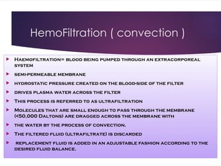 HemoFiltration ( convection )
 Haemofiltration= blood being pumped through an extracorporeal
system
 semi-permeable membrane
 hydrostatic pressure created on the blood-side of the filter
 drives plasma water across the filter
 This process is referred to as ultrafiltration
 Molecules that are small enough to pass through the membrane
(<50,000 Daltons) are dragged across the membrane with
 the water by the process of convection.
 The filtered fluid (ultrafiltrate) is discarded
 replacement fluid is added in an adjustable fashion according to the
desired fluid balance.
 