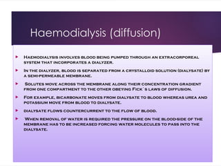 Haemodialysis (diffusion)
 Haemodialysis involves blood being pumped through an extracorporeal
system that incorporates a dialyzer.
 In the dialyzer, blood is separated from a crystalloid solution (dialysate) by
a semi-permeable membrane.
 Solutes move across the membrane along their concentration gradient
from one compartment to the other obeying Fick`s laws of diffusion.
 For example, bicarbonate moves from dialysate to blood whereas urea and
potassium move from blood to dialysate.
 dialysate flows countercurrent to the flow of blood.
 When removal of water is required the pressure on the blood-side of the
membrane has to be increased forcing water molecules to pass into the
dialysate.
 