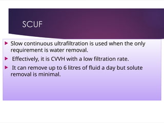 SCUF
 Slow continuous ultrafiltration is used when the only
requirement is water removal.
 Effectively, it is CVVH with a low filtration rate.
 It can remove up to 6 litres of fluid a day but solute
removal is minimal.
 