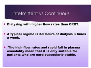 Intetmittent vs Continuous
 Dialysing with higher flow rates than CRRT.
 A typical regime is 3-5 hours of dialysis 3 times
a week.
 The high flow rates and rapid fall in plasma
osmolality mean that it is only suitable for
patients who are cardiovascularly stable.
 