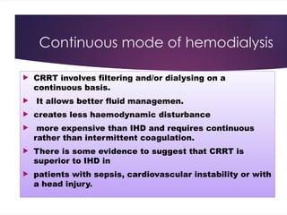 Continuous mode of hemodialysis
 CRRT involves filtering and/or dialysing on a
continuous basis.
 It allows better fluid managemen.
 creates less haemodynamic disturbance
 more expensive than IHD and requires continuous
rather than intermittent coagulation.
 There is some evidence to suggest that CRRT is
superior to IHD in
 patients with sepsis, cardiovascular instability or with
a head injury.
 