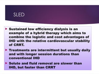 SLED
 Sustained low efficiency dialysis is an
example of a hybrid therapy which aims to
combine the logistic and cost advantages of
IHD with the relative cardiovascular stability
of CRRT.
 Treatments are intermittent but usually daily
and with longer session durations than
conventional IHD
 Solute and fluid removal are slower than
IHD, but faster than CRRT
 