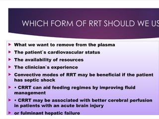 WHICH FORM OF RRT SHOULD WE US
 What we want to remove from the plasma
 The patient`s cardiovascular status
 The availability of resources
 The clinician`s experience
 Convective modes of RRT may be beneficial if the patient
has septic shock
 • CRRT can aid feeding regimes by improving fluid
management
 • CRRT may be associated with better cerebral perfusion
in patients with an acute brain injury
 or fulminant hepatic failure
 