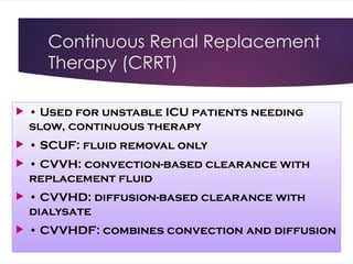 Continuous Renal Replacement
Therapy (CRRT)
 • Used for unstable ICU patients needing
slow, continuous therapy
 • SCUF: fluid removal only
 • CVVH: convection-based clearance with
replacement fluid
 • CVVHD: diffusion-based clearance with
dialysate
 • CVVHDF: combines convection and diffusion
 