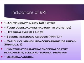 Indications of RRT
 1. Acute kidney injury (AKI) with:
 • Fluid overload (refractory to diuretics)
 • Hyperkalemia (K+ > 6.5)
 • Severe metabolic acidosis (pH < 7.1)
 • Rapidly climbing urea/creatinine (or urea >
30mmol.l-1)
 • Symptomatic uraemia: encephalopathy,
pericarditis, bleeding, nausea, pruritus
 • Oliguria/anuria.
 