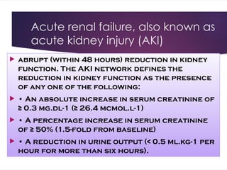 Acute renal failure, also known as
acute kidney injury (AKI)
 abrupt (within 48 hours) reduction in kidney
function. The AKI network defines the
reduction in kidney function as the presence
of any one of the following:
 • An absolute increase in serum creatinine of
≥ 0.3 mg.dl-1 (≥ 26.4 mcmol.l-1)
 • A percentage increase in serum creatinine
of ≥ 50% (1.5-fold from baseline)
 • A reduction in urine output (< 0.5 ml.kg-1 per
hour for more than six hours).
 