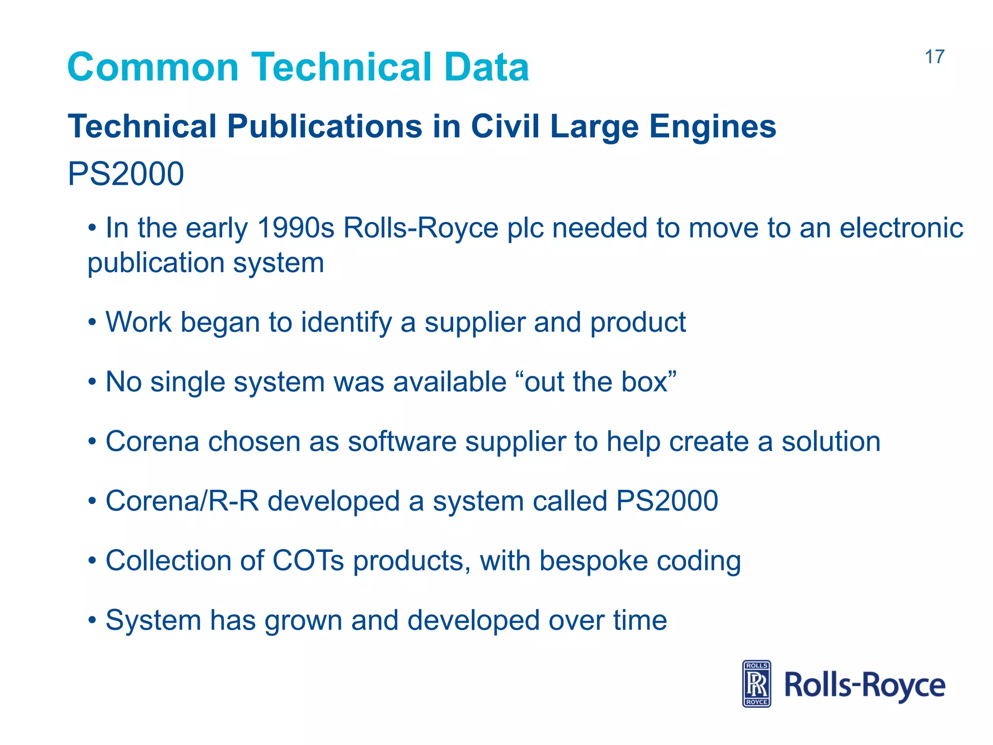 Common Technical Data

17

Technical Publications in Civil Large Engines
PS2000
• In the early 1990s Rolls-Royce plc needed to move to an electronic
publication system
• Work began to identify a supplier and product

• No single system was available “out the box”
• Corena chosen as software supplier to help create a solution
• Corena/R-R developed a system called PS2000
• Collection of COTs products, with bespoke coding
• System has grown and developed over time

Rolls-Royce data-strictly private

 