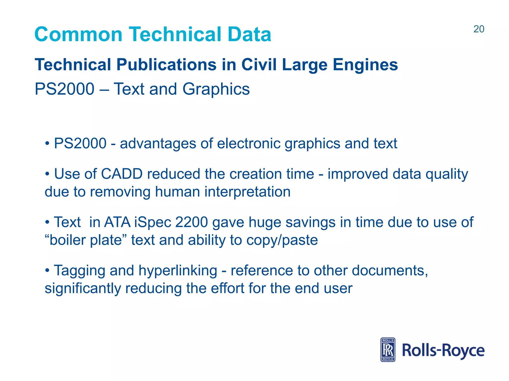 Common Technical Data
Technical Publications in Civil Large Engines
PS2000 – Text and Graphics
• PS2000 - advantages of electronic graphics and text
• Use of CADD reduced the creation time - improved data quality
due to removing human interpretation
• Text in ATA iSpec 2200 gave huge savings in time due to use of
“boiler plate” text and ability to copy/paste
• Tagging and hyperlinking - reference to other documents,
significantly reducing the effort for the end user

Rolls-Royce data-strictly private

20

 
