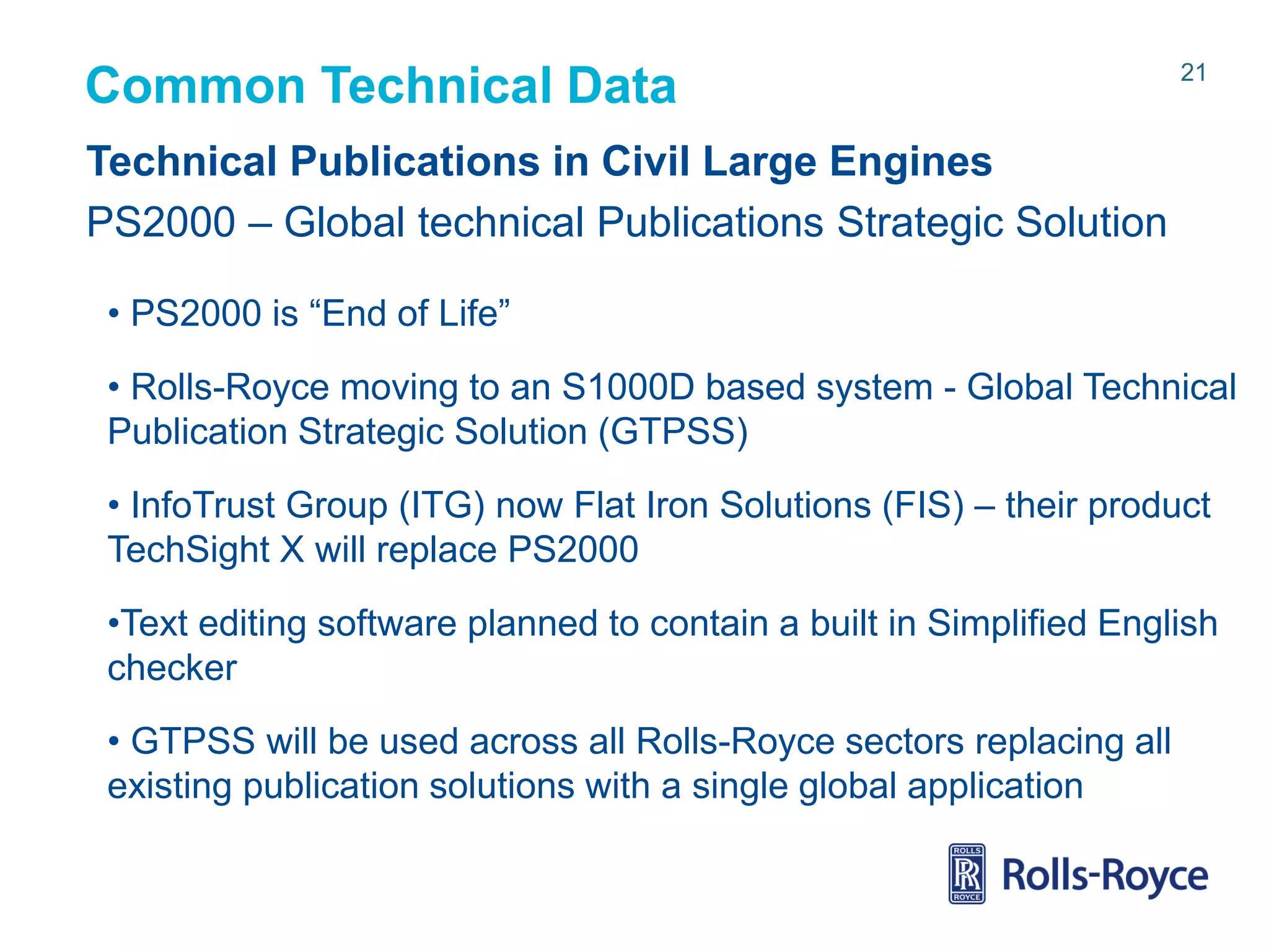 Common Technical Data

21

Technical Publications in Civil Large Engines
PS2000 – Global technical Publications Strategic Solution
• PS2000 is “End of Life”
• Rolls-Royce moving to an S1000D based system - Global Technical
Publication Strategic Solution (GTPSS)
• InfoTrust Group (ITG) now Flat Iron Solutions (FIS) – their product
TechSight X will replace PS2000

•Text editing software planned to contain a built in Simplified English
checker
• GTPSS will be used across all Rolls-Royce sectors replacing all
existing publication solutions with a single global application

Rolls-Royce data-strictly private

 