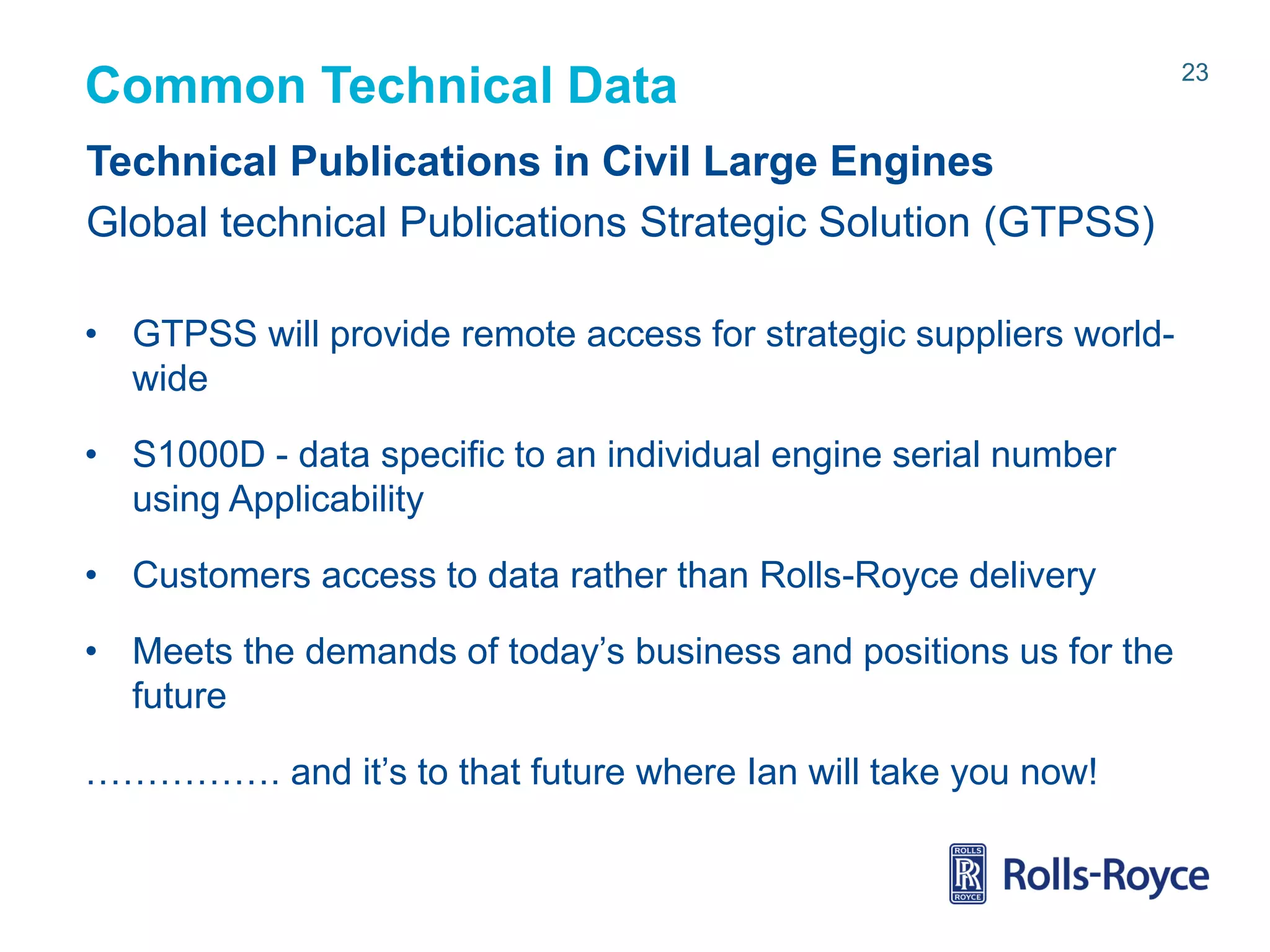 Common Technical Data
Technical Publications in Civil Large Engines
Global technical Publications Strategic Solution (GTPSS)
• GTPSS will provide remote access for strategic suppliers worldwide
• S1000D - data specific to an individual engine serial number
using Applicability
• Customers access to data rather than Rolls-Royce delivery
• Meets the demands of today’s business and positions us for the
future

……………. and it’s to that future where Ian will take you now!

Rolls-Royce data-strictly private

23

 