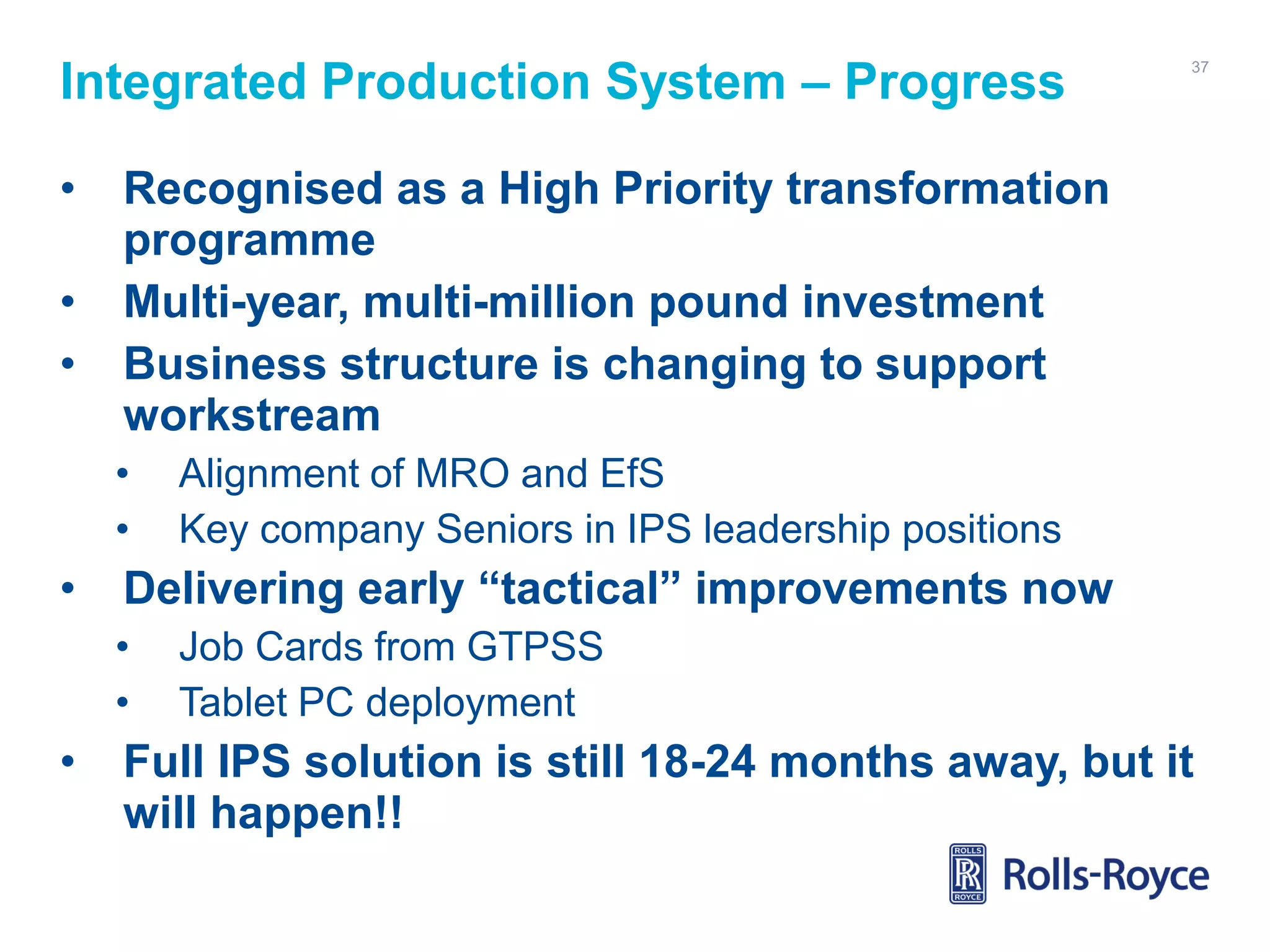 Integrated Production System – Progress
•

•
•

Recognised as a High Priority transformation
programme
Multi-year, multi-million pound investment
Business structure is changing to support
workstream
•
•

•

Alignment of MRO and EfS
Key company Seniors in IPS leadership positions

Delivering early “tactical” improvements now
•
•

•

37

Job Cards from GTPSS
Tablet PC deployment

Full IPS solution is still 18-24 months away, but it
will happen!!

 