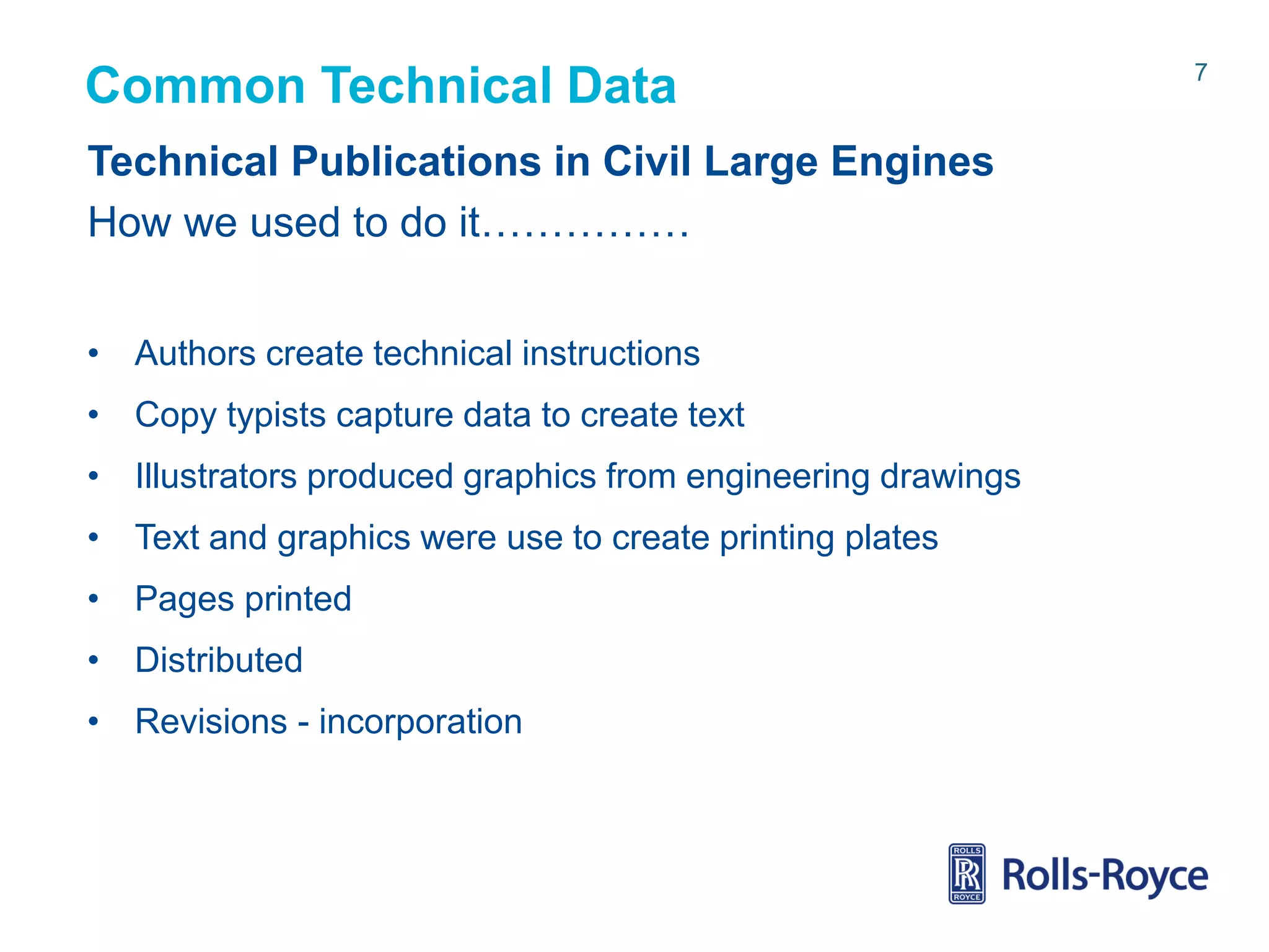 Common Technical Data
Technical Publications in Civil Large Engines
How we used to do it……………
• Authors create technical instructions
• Copy typists capture data to create text
• Illustrators produced graphics from engineering drawings
• Text and graphics were use to create printing plates

• Pages printed
• Distributed
• Revisions - incorporation

Rolls-Royce data-strictly private

7

 