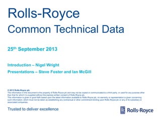 Rolls-Royce
Common Technical Data
25th September 2013
Introduction – Nigel Wright
Presentations – Steve Foster and Ian McGill

© 2013 Rolls-Royce plc
The information in this document is the property of Rolls-Royce plc and may not be copied or communicated to a third party, or used for any purpose other
than that for which it is supplied without the express written consent of Rolls-Royce plc.
This information is given in good faith based upon the latest information available to Rolls-Royce plc, no warranty or representation is given concerning
such information, which must not be taken as establishing any contractual or other commitment binding upon Rolls-Royce plc or any of its subsidiary or
associated companies.

Trusted to deliver excellence

 