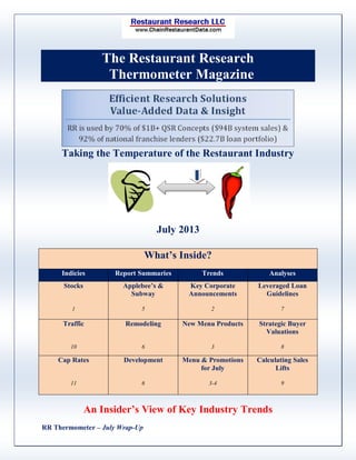 RR Thermometer – July Wrap-Up
The Restaurant Research
Thermometer Magazine
Taking the Temperature of the Restaurant Industry
July 2013
What’s Inside?
Indicies Report Summaries Trends Analyses
Stocks
1
Applebee’s &
Subway
5
Key Corporate
Announcements
2
Leveraged Loan
Guidelines
7
Traffic
10
Remodeling
6
New Menu Products
3
Strategic Buyer
Valuations
8
Cap Rates
11
Development
6
Menu & Promotions
for July
3-4
Calculating Sales
Lifts
9
An Insider’s View of Key Industry Trends
 
