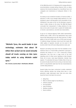 Special Issue – August 2013 Rolling resistance aspects
9
© India Transport Portal
At the 2006 G8 summit in St. Petersburg, IEA’s energy efficiency
recommendations included setting maximum limits on rolling
resistance that should be allowed for a fuel-efficient tyre in all
categories and maintenance of adequate inflation in the
tyres.
According to the US National Academy of Sciences (NAS), a
reduction of 10% on the average rolling resistance of a tyre
translates to about a 2% decrease in the consumption of fuel.
Infinitesimal it may seem at first, but this decrease is equal to
about 4 million vehicles on the roads. The 2006 NAS Report
concluded that measurement of rolling resistance for new
tyres can be useful to buyers when coupled with reliable data
on traction, wear resistance, and other tyre characteristics.
As per an U.S. National Highway Traffic Safety Administration
(NHTSA) study in 2009, if 2% of the replacement tyres would
reduce their rolling resistance by 5%, there would be 7.9 million
gallons of fuel and 76,000 metric tons of CO2 saved annually.
A California Energy Commission study found that nearly 300
million gallons of gasoline annually can be saved in the
Sunshine state if tyres with lower rolling resistance were used.
Research and testing have shown that the installation of low
resistance tyres on a tractor-trailer combination could give a
potential fuel savings of 4 to 11% in heavy-duty trucking
applications. Fuel costs form a huge chunk of the total
operating costs of a fleet owner. Speaking to India Transport
Portal, Mr B. Kumar, India Head Distribution, Michelin Tyres
explains: “It is estimated that about 76 billion litters of fuel can
be saved annually should all trucks running on bias tyres today
switch to using Michelin radial tyres that are characterized by
a better rolling resistance.”
Several studies have been conducted to better understand
factors affecting vehicles fuel savings (dual tyres vs. new
generation single wide-based tyres). Here are some other
issues that have to be taken into account:
• Idling times,
• Effect of vehicle weight on fuel efficiency,
• Vehicle’s payload,
• The road grade,
• Type of roadway,
• Weather conditions,
• Road conditions.
“Michelin Tyres, the world leader in tyre
technology, estimates that about 76
billion liters of fuel can be saved annually
should all trucks running on bias tyres
today switch to using Michelin radial
tyres.”
Mr. B. Kumar, Country Head – Distribution, Michelin
 
