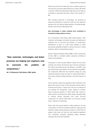 Special Issue – August 2013 Rolling resistance aspects
10
© India Transport Portal
Results have shown that wide tyres have a positive impact on
fuel economy and lower rolling resistance by nearly 12%. When
a vehicle is fitted with wide-based single tyres (on all axles) as
compared to equivalent dual tyres, there is fuel savings of 1-
8%.
With countless advances in technology, the potential to
improve fuel efficiency is enormous. There are new high-tech
elements that can reduce rolling resistance, including energy-
efficient tyres that are called green tyres.
New technologies in rubber materials have contributed to
lowering the rolling resistance of tyres.
Mr. P K Mohamed, Chief Advisor, R&D, Apollo explains: “New
materials, technologies and better processes are helping tyre
engineers now to overcome the problem of compromises.
Identification of silica as a filler made possible by better
processing capabilities enabled to achieve reduction in rolling
resistance without compromising wet grip. “
Solution styrene-butadiene rubber (SSBR) is used in production
of tyres. SSBR is a synthetic rubber copolymer consisting of
styrene and butadiene.
Composition of tyres includes different rubbers that are both
synthetic and natural. The tread of tyres is the key component
that affects tyre performance: fuel efficiency, durability, road
grip. These three characteristics can be achieved using SSBR in
the compounds. SSBR limits the hysteretic energy loss using
interactive polymer chains with silica or carbon black fillers in
tyres hence reducing rolling resistance and heat build-up of
tyres.
Hence synthetic rubber tyre regulations help immensely in the
green drive and are a part of what should be used by India to
increase fuel economy. “Usage of bio oils such as sunflower oil
can optimise the temperature range, helping to maintain
tread compound property to effect better grip, leaving a
better window for RR reduction. Better design capability helps
to achieve optimal robustness from same structural
components for minimal deformation and reduced energy
losses.” adds Mr. P K Mohamed.
Green tyres have good elasticity, rolling resistance, low fuel
consumption, low heat and abrasion resistance, high puncture
resistance, large carrying capacity and give a comfort ride. At
present, India does not have any tyre standard regulations
and mandatory standards regarding rolling resistance
although they have been identified.
“New materials, technologies and better
processes are helping tyre engineers now
to overcome the problem of
compromises.”
Mr. P K Mohamed, Chief Advisor, R&D, Apollo
 