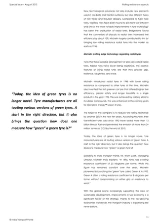 Special Issue – August 2013 Rolling resistance aspects
11
© India Transport Portal
New technological advances not only include new elements
used in tyre belts and traction surfaces, but also different types
of tyre tread and shoulder designs. Compared to tube type
tyres, tubeless tyres have been found to be more fuel efficient
and one of the most notable improvements in tyre technology
has been the production of radial tyres. Bridgestone found
that the conversion of bias-ply to radial tyres increased fuel
efficiency by about 10%. Michelin hugely contributed to this by
bringing low rolling resistance radial tyres into the market as
early as 1946.
Michelin cutting edge technology regarding radial tyres
Tyres that have a radial arrangement of plies are called radial
tyres. Radial tyres have lower rolling resistance. The positive
features of using radial tyres are that they provide grip,
resilience, toughness, and wear.
Michelin introduced radial tyres in 1946 with lower rolling
resistance as compared to other tyres at the time. Michelin
also invented the first greener car tyre that offered higher fuel
efficiency, greater safety and longer tread-life in a single
product in the year 1992. This was achieved by adding silica to
its rubber compounds. This was enhanced in the coming years
for Michelin’s Energy™ Green X tyres.
The target of the company is to reduce tyre rolling resistance
by another 25% in the next ten years. According Michelin, their
fuel-efficient tyres sold since 1992 have saved more than 13
billion litres of fuel and prevented the emission of more than 34
million tonnes of CO2 by the end of 2010.
Today, the idea of green tyres is no longer novel. Tyre
manufacturers are all touting various versions of green tyres. A
start in the right direction, but it also brings the question how
does one measure how “green” a green tyre is?
Speaking to India Transport Portal, Mr. Thom Clark, Managing
Director, Michelin India explains: “In 1895, tyres had a rolling
resistance coefficient of 25 kilograms per tonne. While this
figure has remained constant over the years, Michelin
pioneered in launching the "green" tyre called Green X in 1992.
Green X offers a rolling resistance coefficient of 8 kilograms per
tonne without compromising on either grip or resistance to
wear.”
With the global scene increasingly supporting the idea of
sustainable development, improvements in fuel economy is a
significant factor of the strategy. Thanks to the fast-growing
economies worldwide, the transport industry is expanding like
never before.
“Today, the idea of green tyres is no
longer novel. Tyre manufacturers are all
touting various versions of green tyres. A
start in the right direction, but it also
brings the question how does one
measure how “green” a green tyre is?”
 