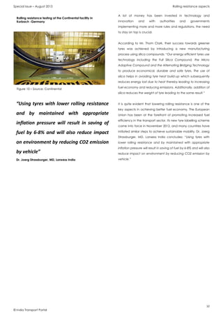 Special Issue – August 2013 Rolling resistance aspects
12
© India Transport Portal
A lot of money has been invested in technology and
innovation and with authorities and governments
implementing more and more rules and regulations, the need
to stay on top is crucial.
According to Mr. Thom Clark, their success towards greener
tyres was achieved by introducing a new manufacturing
process using silica compounds: “Our energy efficient tyres use
technology including the Full Silica Compound, the Micro
Adaptive Compound and the Alternating Bridging Technology
to produce economical, durable and safe tyres. The use of
silica helps in avoiding tyre heat build-up which subsequently
reduces energy lost due to heat thereby leading to increasing
fuel economy and reducing emissions. Additionally, addition of
silica reduces the weight of tyre leading to the same result.”
It is quite evident that lowering rolling resistance is one of the
key aspects in achieving better fuel economy. The European
Union has been at the forefront of promoting increased fuel
efficiency in the transport sector. Its new tyre labelling scheme
came into force in November 2012, and many countries have
initiated similar steps to achieve sustainable mobility. Dr. Joerg
Strassburger, MD, Lanxess India concludes: “Using tyres with
lower rolling resistance and by maintained with appropriate
inflation pressure will result in saving of fuel by 6-8% and will also
reduce impact on environment by reducing CO2 emission by
vehicle.”
Figure 10 – Source: Continental
Rolling resistance testing at the Continental facility in
Korbach -Germany
“Using tyres with lower rolling resistance
and by maintained with appropriate
inflation pressure will result in saving of
fuel by 6-8% and will also reduce impact
on environment by reducing CO2 emission
by vehicle”
Dr. Joerg Strassburger, MD, Lanxess India
 
