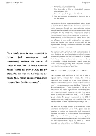 Special Issue – August 2013 EU regulation
15
© India Transport Portal
• Temporary-use tyres (spare tyres),
• Tyres designed to be fitted on vehicles initially registered
prior October 1st, 1990,
• Tyres with a speed rating lower than 80 Km/h,
• Tyres with a nominal rim diameter of 254 mm or less, or
635 mm or more.
The decision of whether to include re-treaded tyres or not will
be made by March 2016, once the Commission has made an
impact assessment. This will be a self-certification process,
meaning the manufacturer can choose its own procedure for
certification. This has raised many eyebrows and remains a
matter of concern at the moment. Class G as of November 1st,
2014 and F tyres by November 1st, 2018 will be phased out if
fuel efficiency is taken under consideration. Tyre suppliers
along with retailers and vehicle manufacturers will be
responsible for ensuring customers are presented with all the
necessary and relevant information.
The regulations, although not universally applicable across all
types of vehicles and tyres, have implemented much-needed
minimum requirements that must be adhered to by all parties.
This is all a part of the overall sustainable development. On top
of promoting a cleaner environment, energy labels also
involve consumers by providing them with all the necessary
information to make a ‘greener’ purchase.
EURO Standards and EU’s Sustainable Development Strategy
EURO standards were introduced in 1992 with a view to
regulate harmful emissions from vehicles. The level of
particulates from vehicles had to be strictly controlled to
mitigate health and environment hazards. EURO levels range
from 1 - 6 for passenger cars and Light-Duty Vehicles (LDV).
Arabic numerals (EURO 1 – 6) are usually used for cars and light
duty vehicles. The current legal mandate standard is EURO 5
but the EURO 6 standard will come into effect in 2014/2015.
Roman numerals are usually used (EURO I – VI) for heavy
goods vehicles. The present requirement is the EURO V
standard, and EURO VI will come into force in 2013/14. Limits
are also different for diesel, petrol-run and natural gas cars.
The reduction of carbon footprint is the major goal of this
sustainable development. As a result, green tyres are
expected to reduce fuel consumption and consequently
decrease the amount of carbon dioxide (CO2) produced.
CO2 savings from all vehicle types are expected to range from
1.5 million tonnes–4 million tonnes per year in 2020 for EU alone.
You can even say that it equals 0.5 million to 1.3 million
passenger cars being removed from the EU every year.
“As a result, green tyres are expected to
reduce fuel consumption and
consequently decrease the amount of
carbon dioxide from 1.5 million tonnes–4
million tonnes per year in 2020 for EU
alone. You can even say that it equals 0.5
million to 1.3 million passenger cars being
removed from the EU every year.”
 