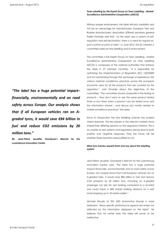 Special Issue – August 2013 EU regulation
17
© India Transport Portal
Tyres Labelling by the Expert Group on Tyres Labelling - Market
Surveillance Administrative Cooperation (ADCO)
Without proper enforcement, the label will lack credibility and
not be an advantage for manufacturers. European Tyre and
Rubber Manufacturers' Association (ETRMA) secretary general
Fazilet Cinaralp said that, “as the label uses a system of self-
regulation and self-declaration, there is a need for regular ex-
post controls at point of sales”. In June 2012, the EU created a
committee solely for tyre labelling and its enforcement.
The committee is the Expert Group on Tyres Labelling - Market
Surveillance Administrative Cooperation (or Tyres Labelling
ADCO) is composed of the national authorities that enforce
the label in 27 member countries. “It is responsible for
optimising the implementation of Regulation (EC) 1222/2009
and for harmonising through the exchange of experience the
various national surveillance practices across the european
economic area for all the products that are covered by this
regulation.”, said Cinaralp about the objectives of the
committee. “The committee should cooperate in the testing of
products – they don’t want to see the same product tested
three or four times when a product can be tested once and
the information shared – and discuss any matter related to
market surveillance practices” she adds.
Since its introduction the tyre labelling scheme has evoked
mixed response. The key players in the relevant markets have
shared their differing opinions on the regulatory initiative. This is
no surprise as new systems and regulations always lead to both
positive and negative responses. Only the future will tell
whether these reactions were justified or not.
What tyre industry experts think and say about the labelling
system
Jean-Pierre Jeusette, Goodyear’s director for the Luxembourg
Innovation Centre, said: “The label has a huge potential
impact–financially, environmentally and on road safety across
Europe. Our analysis shows that if all European vehicles ran on
A-graded tyres, it would save €84 billion in fuel and reduce
CO2 emissions by 20 million tons. Choosing an A-graded
passenger car tyre for wet braking compared to a G-rated
one could mean a 30% shorter braking distance on a wet
road–stopping up to 18 meters earlier.”
Michael Staude of TÜV SÜD Automotive Staude is more
lukewarm: “Many specific performance aspects are simply not
reflected by the information displayed on the label”. He
believes that for winter tyres the label will prove to be
ineffective.
“The label has a huge potential impact–
financially, environmentally and on road
safety across Europe. Our analysis shows
that if all European vehicles ran on A-
graded tyres, it would save €84 billion in
fuel and reduce CO2 emissions by 20
million tons.”
Mr. Jean-Pierre Jeusette, Goodyear’s director for the
Luxembourg Innovation Centre
 