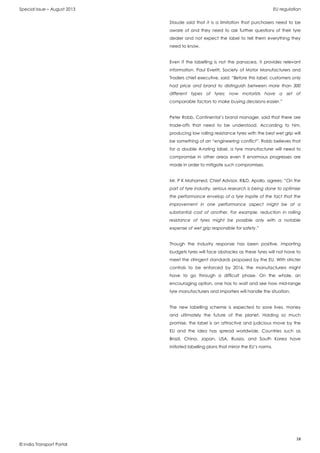 Special Issue – August 2013 EU regulation
18
© India Transport Portal
Staude said that it is a limitation that purchasers need to be
aware of and they need to ask further questions of their tyre
dealer and not expect the label to tell them everything they
need to know.
Even if the labelling is not the panacea, it provides relevant
information. Paul Everitt, Society of Motor Manufacturers and
Traders chief executive, said: “Before this label, customers only
had price and brand to distinguish between more than 300
different types of tyres; now motorists have a set of
comparable factors to make buying decisions easier.”
Peter Robb, Continental’s brand manager, said that there are
trade-offs that need to be understood. According to him,
producing low rolling resistance tyres with the best wet grip will
be something of an “engineering conflict”. Robb believes that
for a double A-rating label, a tyre manufacturer will need to
compromise in other areas even if enormous progresses are
made in order to mitigate such compromises.
Mr. P K Mohamed, Chief Advisor, R&D, Apollo, agrees: “On the
part of tyre industry, serious research is being done to optimise
the performance envelop of a tyre inspite of the fact that the
improvement in one performance aspect might be at a
substantial cost of another. For example, reduction in rolling
resistance of tyres might be possible only with a notable
expense of wet grip responsible for safety.”
Though the industry response has been positive, importing
budgets tyres will face obstacles as these tyres will not have to
meet the stringent standards proposed by the EU. With stricter
controls to be enforced by 2016, the manufacturers might
have to go through a difficult phase. On the whole, an
encouraging option, one has to wait and see how mid-range
tyre manufacturers and importers will handle the situation.
The new labelling scheme is expected to save lives, money
and ultimately the future of the planet. Holding so much
promise, the label is an attractive and judicious move by the
EU and the idea has spread worldwide. Countries such as
Brazil, China, Japan, USA, Russia, and South Korea have
initiated labelling plans that mirror the EU’s norms.
 