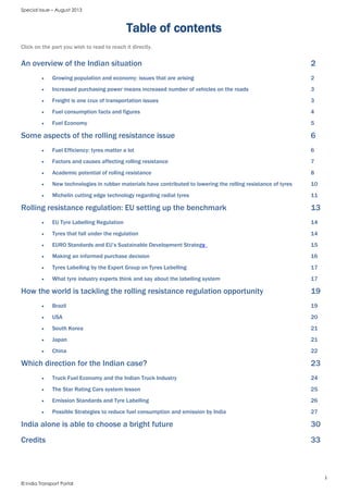 Special Issue – August 2013
1
© India Transport Portal
Table of contents
Click on the part you wish to read to reach it directly.
An overview of the Indian situation 2
 Growing population and economy: issues that are arising 2
 Increased purchasing power means increased number of vehicles on the roads 3
 Freight is one crux of transportation issues 3
 Fuel consumption facts and figures 4
 Fuel Economy 5
Some aspects of the rolling resistance issue 6
 Fuel Efficiency: tyres matter a lot 6
 Factors and causes affecting rolling resistance 7
 Academic potential of rolling resistance 8
 New technologies in rubber materials have contributed to lowering the rolling resistance of tyres 10
 Michelin cutting edge technology regarding radial tyres 11
Rolling resistance regulation: EU setting up the benchmark 13
 EU Tyre Labelling Regulation 14
 Tyres that fall under the regulation 14
 EURO Standards and EU’s Sustainable Development Strategy 15
 Making an informed purchase decision 16
 Tyres Labelling by the Expert Group on Tyres Labelling 17
 What tyre industry experts think and say about the labelling system 17
How the world is tackling the rolling resistance regulation opportunity 19
 Brazil 19
 USA 20
 South Korea 21
 Japan 21
 China 22
Which direction for the Indian case? 23
 Truck Fuel Economy and the Indian Truck Industry 24
 The Star Rating Cars system lesson 25
 Emission Standards and Tyre Labelling 26
 Possible Strategies to reduce fuel consumption and emission by India 27
India alone is able to choose a bright future 30
Credits 33
 