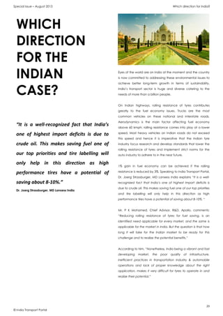 Special Issue – August 2013 Which direction for India?
23
© India Transport Portal
Eyes of the world are on India at the moment and the country
is now committed to addressing these environmental issues to
achieve better long-term growth in terms of sustainability.
India’s transport sector is huge and diverse catering to the
needs of more than a billion people.
On Indian highways, rolling resistance of tyres contributes
greatly to the fuel economy issues. Trucks are the most
common vehicles on these national and interstate roads.
Aerodynamics is the main factor affecting fuel economy
above 60 kmph; rolling resistance comes into play at a lower
speed. Most heavy vehicles on Indian roads do not exceed
this speed and hence it is imperative that the Indian tyre
industry focus research and develop standards that lower the
rolling resistance of tyres and implement strict norms for the
auto industry to adhere to in the near future.
1% gain in fuel economy can be achieved if the rolling
resistance is reduced by 3%. Speaking to India Transport Portal,
Dr. Joerg Strassburger, MD Lanxess India explains “It is a well-
recognized fact that India’s one of highest import deficits is
due to crude oil. This makes saving fuel one of our top priorities
and tire labelling will only help in this direction as high
performance tires have a potential of saving about 8-10%. “
Mr. P K Mohamed, Chief Advisor, R&D, Apollo, comments:
“Reducing rolling resistance of tyres for fuel saving, is an
identified need applicable for every market, and the same is
applicable for the market in India. But the question is that how
long it will take for the Indian market to be ready for this
challenge and to realize the potential benefits.”
According to him, “Nonetheless, India being a vibrant and fast
developing market, the poor quality of infrastructure,
inefficient practices in transportation industry & automobile
operations and lack of proper knowledge about the right
application, makes it very difficult for tyres to operate in and
realize their potential.”
WHICH
DIRECTION
FOR THE
INDIAN
CASE?
“It is a well-recognized fact that India’s
one of highest import deficits is due to
crude oil. This makes saving fuel one of
our top priorities and tire labelling will
only help in this direction as high
performance tires have a potential of
saving about 8-10%.”
Dr. Joerg Strassburger, MD Lanxess India
 