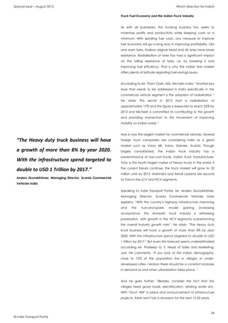 Special Issue – August 2013 Which direction for India?
24
© India Transport Portal
Truck Fuel Economy and the Indian Truck Industry
As with all businesses, the trucking business too, seeks to
maximize profits and productivity while keeping costs at a
minimum. With spiraling fuel costs, any measure to improve
fuel economy will go a long way in improving profitability. Old
and worn tyres, shallow original tread and rib tyres have lower
resistance. Radialisation of tyres has had a significant impact
on the rolling resistance of tyres, i.e, by lowering it and
improving fuel efficiency. That is why the Indian tyre market
offers plenty of latitude regarding fuel savings issues.
According to Mr. Thom Clark, MD, Michelin India: “Another key
issue that needs to be addressed in India specifically in the
commercial vehicle segment is the adoption of radialisation.”
He adds: This sector in 2012 had a radialisation of
approximately 17% and the figure is expected to reach 25% by
2013 and Michelin is committed to contributing to this growth
and providing momentum to this movement of improving
mobility on Indian roads.”
Asia is now the largest market for commercial vehicles. Several
foreign truck companies are considering India as a great
market such as Volvo AB, Volvo, Daimler, Scania. Though
largely consolidated, the Indian truck industry has a
predominance of low-cost trucks. Indian truck manufacturer,
Tata, is the fourth largest maker of heavy trucks in the world. If
the current trends continue, the truck market will grow to 33
million units by 2015. Mahindra and Ashok Leyland are second
to Tata in the LCV and HCV segments.
Speaking to India Transport Portal, Mr. Anders Grundströmer,
Managing Director, Scania Commercial Vehicles India
explains: “With the country’s highway infrastructure improving
and the hub-and-spoke model gaining increasing
acceptance, the domestic truck industry is witnessing
polarization, with growth in the HCV segments outperforming
the overall industry growth rate”. He adds: “The Heavy duty
truck business will have a growth of more than 8% by year
2020. With the infrastructure spend targeted to double to USD
1 Trillion by 2017.” But even this forecast seems underestimated
according Mr. Pradeep G. S. Head of Sales and Marketing,
Jost. He comments: “If you look at the Indian demography,
close to 75% of the population live in villages or under-
developed cities. I reckon there should be a constant increase
in demand as and when urbanization takes place. “
And he goes further: “Besides, consider the fact that the
villages need good roads, electrification, drinking water etc.
With “Govt. Will” in place and announcement of infrastructure
projects, there won’t be a recession for the next 15-20 years.
“The Heavy duty truck business will have
a growth of more than 8% by year 2020.
With the infrastructure spend targeted to
double to USD 1 Trillion by 2017.”
Anders Grundströmer, Managing Director, Scania Commercial
Vehicles India
 