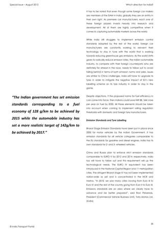 Special Issue – August 2013 Which direction for India?
26
© India Transport Portal
It has to be noted that even though some foreign car makers
are members of the SIAM in India, globally they are an entity in
their own right. As premiere car manufacturers, each one of
these foreign players invests heavily into research and
development. All of them are highly competitive when it
comes to capturing automobile markets across the world.
While India still struggles to implement emission control
standards adopted by the rest of the world, foreign car
manufacturers are constantly working to reinvent their
technology to stay in tune with the world that is working
towards reducing greenhouse gas emissions. As the world shifts
gears to radically reduce emission rates, the Indian automobile
industry, to compete with their foreign counterparts who are
definitely far ahead in the race, needs to follow suit to avoid
falling behind in terms of both emission norms and sales. Issues
are similar to China challenges. India will have to upgrade its
tyres in order to mitigate the negative impact of EU’s new
labelling scheme on its tyre industry in order to stay in the
game.
Despite objections, if the proposed norms for fuel efficiency in
cars come into force, then Indians could save INR 88, 544 crore
per year on fuel by 2030. All these elements should be taken
into account when coming to implement rolling regulation
thresholds with domestic and foreign tyre manufacturers.
Emission Standards and Tyre Labelling
Bharat Stage Emission Standards have been put in place since
2000 for motor vehicles by the Indian Government. It has
emission standards for all vehicle categories comparable to
the EU standards for gasoline and diesel engines. India has its
own standards for 2- and 3- wheeled vehicles.
China and Russia plan to enforce strict emission standards
comparable to EURO V by 2012 and 2014, respectively. India
too will have to follow suit and this requirement will up the
technological needs. The EURO IV equivalent has been
introduced in the National Capital Region and 11 metropolitan
cities. The stringent Bharat stage IV has not been implemented
nation-wide as yet and is concentrated in the NCR and
metros. “In 2010, we saw many cities moving from Euro III to
Euro IV and the rest of the country going from Euro II to Euro III.
Emissions standards are an area where we clearly have to
advance and be better prepared”, said Ravi Pisharody,
President (Commercial Vehicle Business Unit), Tata Motors Ltd.
(India).
“The Indian government has set emission
standards corresponding to a fuel
economy of 128 g/km to be achieved by
2015 while the automobile industry has
set a more realistic target of 142g/km to
be achieved by 2017.”
 