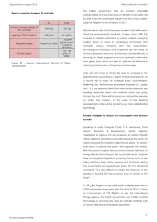 Special Issue – August 2013 Which direction for India?
27
© India Transport Portal
EU India
Current average weight of
the car fleet
1300 kgs 1050 kgs
Average Co2 emissions 145 g/km 141 g/km
Proposed target 95 g/km (in 2020)
125 g/km
(government,
142 g/km
(industry)
Doable target
105 - 109
g/km (in
2020)
The Indian government has set emission standards
corresponding to a fuel economy of 128 g/km to be achieved
by 2015 while the automobile industry has set a more realistic
target of 142g/km to be achieved by 2017.
With the rise in sales in the European markets, India will have to
introduce environmental standards to keep pace. With the
increase in pollution restrictions in mature markets, emerging
markets have to invest in developing technology that
minimizes noxious emissions and fuel consumption.
Technological innovations and investment are the needs of
the hour. Research shows that for the best cost-benefit ratio in
the long run, diesel engines have to be optimized. Alternative
fuels, green tyres, hybrid and electric vehicles are effective in
reducing emissions and cutting down on fuel usage.
India will soon have to tackle the issue to compete in the
global market. According to a report in Hindu Business Line, on
a recent visit to India, Mr Christoph Kalla, Vice-President,
Marketing (BU Performance Butadiene Rubbers) of Lanxess
said, “It is my personal belief that India should embrace tyre
labelling especially when raw material prices are going
through the roof. There will be enormous competitive pressure
on Indian tyre makers”. In the wake of the labelling
developments, India will be forced to use more sophisticated
technology.
Possible Strategies to reduce fuel consumption and emission
by India
Speaking to India Transport Portal, P K Mohamed, Chief
Advisor, Research & Development, Apollo, explains:
“Legislation to improve the fuel economy of vehicle through
rolling resistance reduction is necessary because the same will
help in reducing the emission of greenhouse gases.” At present
India lacks a national tyre policy that regulates the market.
With the advent of green tyres and the increased demand for
energy-efficient technology in the automobile sector, India will
have to strengthen legislation governing factors such as low
rolling resistance tyres, safety measure and standards relating
fuel consumption and greenhouse gases. Mr. P K Mohamed
comments: “It is very difficult to predict the influence of tyre
labeling in tackling the fuel economy issue of vehicle at this
stage“
A 109 g/km target can be quite easily achieved even with a
2.5% improvement every year. Also the data for 2010-11 shows
an improvement of 138-139g/km as per the International
Energy Agency. The Indian government can modify material
technology by recycling and using eco-friendly materials such
as natural fillers and functionalised elastomers.
Figure 23 – Source: International Council of Clean
Transportation
Quick comparison between EU and India
 