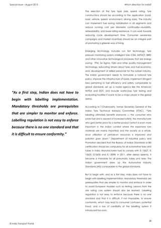 Special Issue – August 2013 Which direction for India?
28
© India Transport Portal
The selection of the tyre type (size, speed rating, tyre
construction) should be according to the application (road,
load, vehicle, speed, environment, driving style). The industry
can implement fuel saving radialisation in all segments and
reduce running cost per kilometre continually—durability,
retreadability, and lower rolling resistance. It can work towards
reducing cycle development time. Consumer awareness
campaigns and market incentives should be an integral part
of promoting a greener way of living.
Emerging technology includes run flat technology; tyre
pressure monitoring system; intelligent tyre; C3M, IMPACT, BIRD
and other innovative technological processes that are energy
saving; TPM, Six Sigma, TQM and other quality management
technology; educating drivers about tyres and fuel economy;
and, development of skilled personnel for the rubber industry.
The Indian government needs to formulate a national tyre
policy; improve the infrastructure of roads; implement stringent
laws pertaining to fuel efficiency and safety comparable to
global standards; set up a nodal agency like the American
NHTSA and DOT, and include world-class tyre testing and
evaluating facilities if wants to be a major player in the global
arena.
According to T.Chakravarty, former Secretary General of the
Indian Tyre Technical Advisory Committee (ITTAC), “Tyre
labelling ultimately benefits everyone — the consumer who
saves fuel and is assured of increased safety, the manufacturer
who gets better price for a better product (which is even more
important in the Indian context where the expensive raw
materials are mainly imported) and the society as a whole,
since utilisation of petroleum resources is improved and
pollution goes down.” Department of Industrial policy and
Promotion decided that the Bureau of Indian Standards or BIS
certification should be compulsory for all automotive tyres and
tubes in India. Manufacturers had to comply with IS 15627, IS
15633, IS15636 and IS 13098. In 2011, after delays aplenty, it
became a mandate for all pneumatic tubes and tyres. The
Indian government drew up the Automotive Industry
Standards (AIS) comparable to the global standards.
But to begin with, and as a first step, India does not have to
begin with labelling implementation. Mandatory thresholds are
prerequisites that are simpler to monitor and enforce in order
to avoid European troubles such as testing. Lessons from the
star rating cars system should also be learned. Labelling
regulation is not easy to enforce because there is no one
standard and that it is difficult, if not impossible, to ensure
conformity, which may lead to consumer confusion, potential
fraud, and a loss of credibility of the labelling system if
introduced too soon.
“As a first step, Indian does not have to
begin with labelling implementation.
Mandatory thresholds are prerequisites
that are simpler to monitor and enforce.
Labelling regulation is not easy to enforce
because there is no one standard and that
it is difficult to ensure conformity.”
 